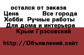 остался от заказа › Цена ­ 3 500 - Все города Хобби. Ручные работы » Для дома и интерьера   . Крым,Грэсовский